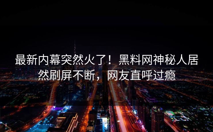 最新内幕突然火了！黑料网神秘人居然刷屏不断，网友直呼过瘾
