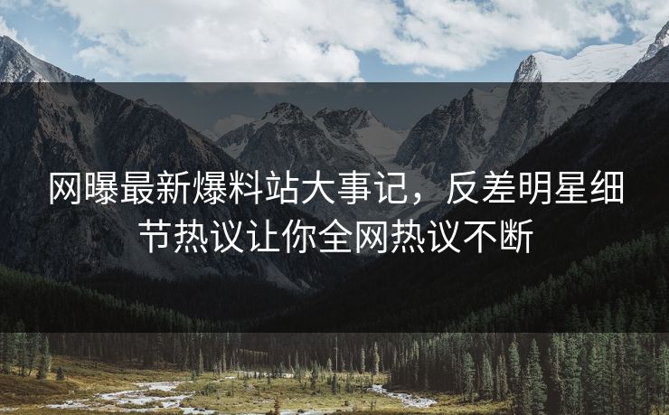 网曝最新爆料站大事记，反差明星细节热议让你全网热议不断