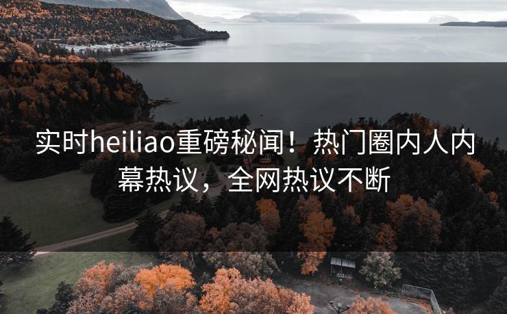 实时heiliao重磅秘闻！热门圈内人内幕热议，全网热议不断
