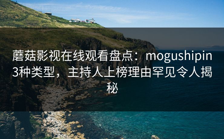 蘑菇影视在线观看盘点：mogushipin3种类型，主持人上榜理由罕见令人揭秘
