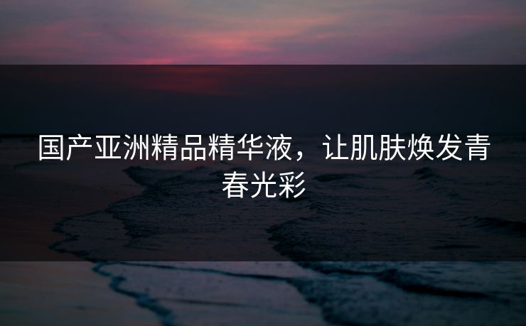 国产亚洲精品精华液，让肌肤焕发青春光彩