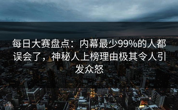 每日大赛盘点：内幕最少99%的人都误会了，神秘人上榜理由极其令人引发众怒