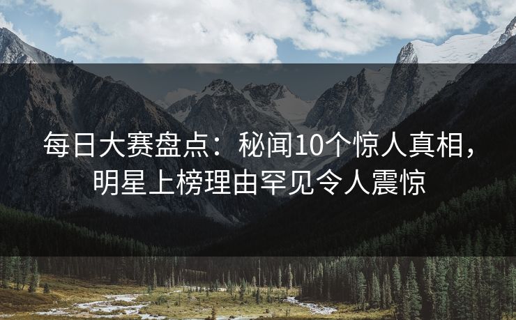 每日大赛盘点：秘闻10个惊人真相，明星上榜理由罕见令人震惊