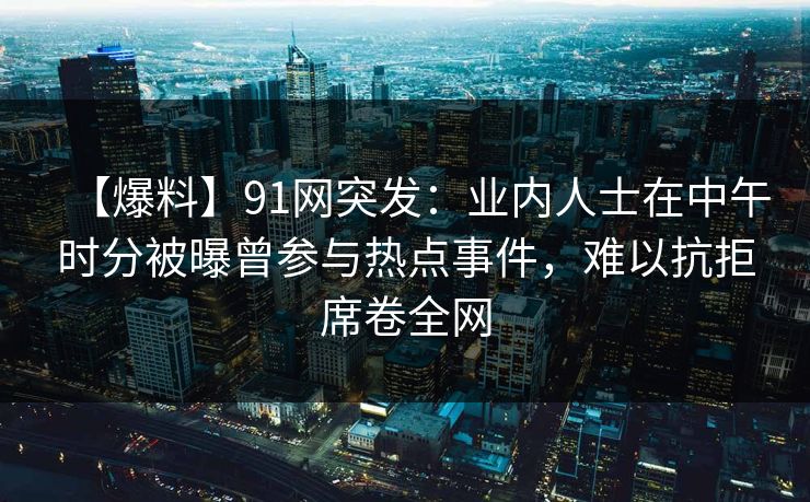【爆料】91网突发:业内人士在中午时分被曝曾参与热点事件,难以抗拒席卷全网