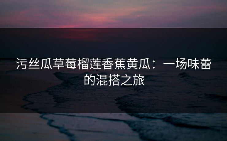 污丝瓜草莓榴莲香蕉黄瓜：一场味蕾的混搭之旅
