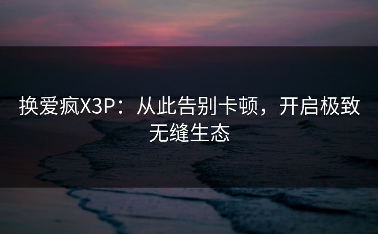 换爱疯X3P：从此告别卡顿，开启极致无缝生态