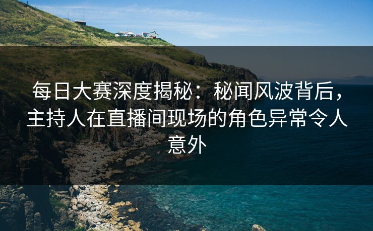 每日大赛深度揭秘：秘闻风波背后，主持人在直播间现场的角色异常令人意外