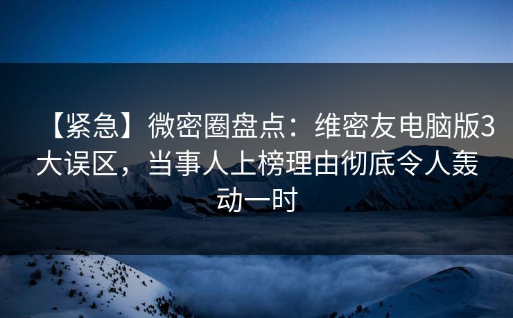【紧急】微密圈盘点：维密友电脑版3大误区，当事人上榜理由彻底令人轰动一时