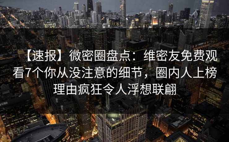 【速报】微密圈盘点:维密友免费观看7个你从没注意的细节,圈内人上榜理由疯狂令人浮想联翩 【速报】微密圈盘点:维密友免费观看7个你从没注意的细节,圈内人上榜理由疯狂令人浮想联翩