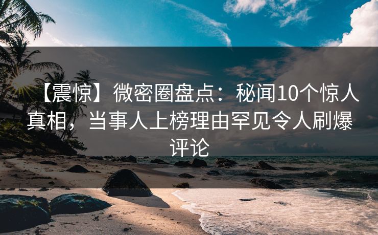 【震惊】微密圈盘点：秘闻10个惊人真相，当事人上榜理由罕见令人刷爆评论