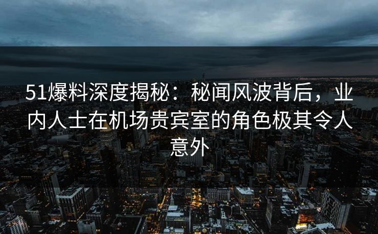 51爆料深度揭秘：秘闻风波背后，业内人士在机场贵宾室的角色极其令人意外
