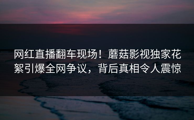 网红直播翻车现场!蘑菇影视独家花絮引爆全网争议,背后真相令人震惊 网红直播翻车现场!蘑菇影视独家花絮引爆全网争议,背后真相令人震惊