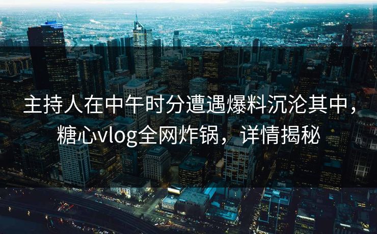 主持人在中午时分遭遇爆料沉沦其中，糖心vlog全网炸锅，详情揭秘