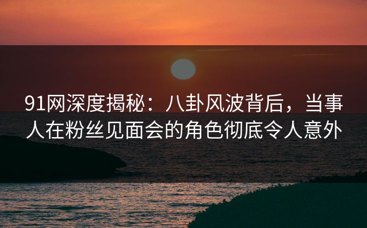 91网深度揭秘：八卦风波背后，当事人在粉丝见面会的角色彻底令人意外