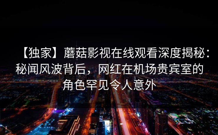 【独家】蘑菇影视在线观看深度揭秘：秘闻风波背后，网红在机场贵宾室的角色罕见令人意外