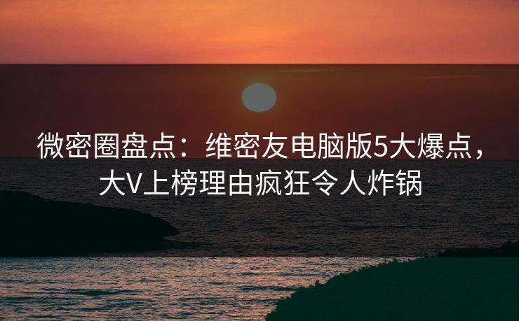 微密圈盘点：维密友电脑版5大爆点，大V上榜理由疯狂令人炸锅