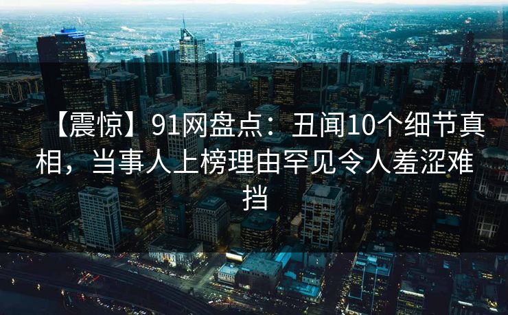【震惊】91网盘点：丑闻10个细节真相，当事人上榜理由罕见令人羞涩难挡