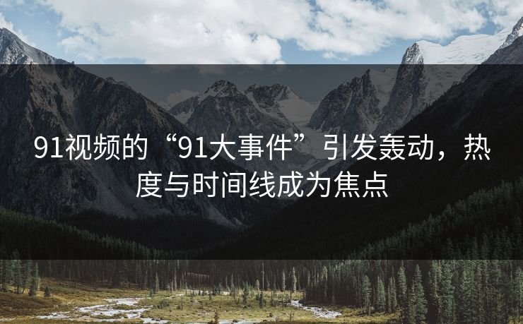 91视频的“91大事件”引发轰动，热度与时间线成为焦点