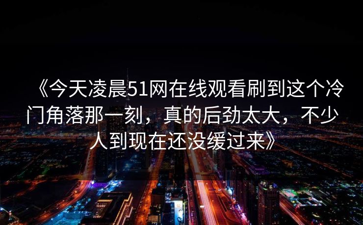 《今天凌晨51网在线观看刷到这个冷门角落那一刻，真的后劲太大，不少人到现在还没缓过来》