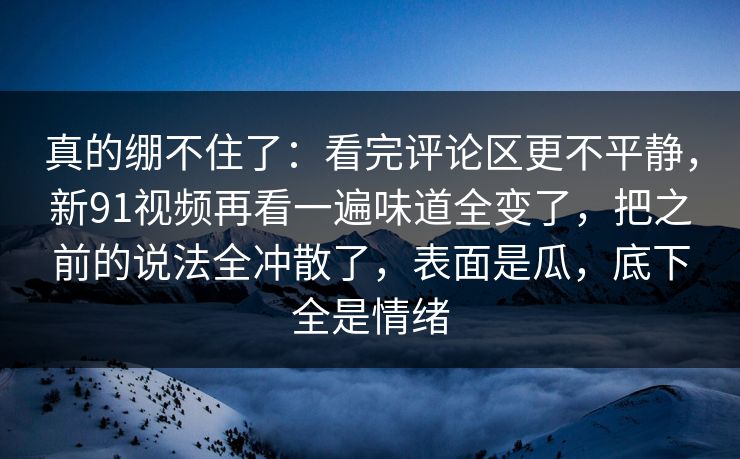 真的绷不住了:看完评论区更不平静,新91视频再看一遍味道全变了,把之前的说法全冲散了,表面是瓜,底下全是情绪 真的绷不住了:看完评论区更不平静,新91视频再看一遍味道全变了,把之前的说法全冲散了,表面是瓜,底下全是情绪